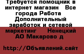 Требуется помощник в интернет-магазин - Все города Работа » Дополнительный заработок и сетевой маркетинг   . Ненецкий АО,Макарово д.